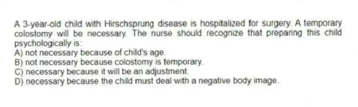 A 3-year-old child with Hirschsprung disease is hospitalized for surgery. A temporary colostomy will be necessary. The nurse should recognize that preparing this child psychologically is:
A) not necessary because of child's age.
B) not necessary because colostomy is temporary.
C) necessary because it will be an adjustment.
D) necessary because the child must deal with a negative body image.
