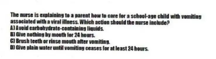 The nurse is explaining to a parent how to care for a school-age child with vomiting associated with a viral illness. Which action should the nurse include?
A) Avoid carbohydrate-containing liquids.
B) Give nothing by mouth for 24 hours.
C) Brush teeth or rinse mouth after vomiting.
D) Give plain water until vomiting ceases for at least 24 hours.