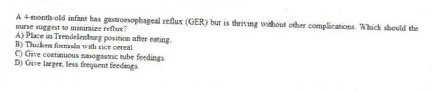 A 4-month-old infant has gastroesophageal reflux (GER) but is thriving without other complications. Which should the nurse suggest to minimize reflux?
A) Place in Trendelenburg position after eating.
B) Thicken formula with rice cereal.
C) Give continuous nasogastric tube feedings.
D) Give larger, less frequent feedings.
