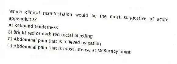 Which clinical manifestation would be the most suggestive of acute appendicitis?
A) Rebound tenderness
B) Bright red or dark red rectal bleeding
C) Abdominal pain that is relieved by eating
D) Abdominal pain that is most intense at McBurney point