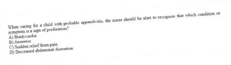 When caring for a child with probable appendicitis, the nurse should be alert to recognize that which condition or symptom is a sign of perforation?
A) Bradycardia
B) Anorexia
C) Sudden relief from pain
D) Decreased abdominal distention