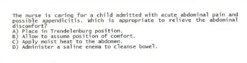 The nurse is caring for a child admitted with acute abdominal pain and possible appendicitis. Which is appropriate to relieve the abdominal discomfort?
A) Place in Trendelenburg position.
B) Allow to assume position of comfort.
C) Apply moist heat to the abdomen.
D) Administer a saline enema to cleanse bowel.