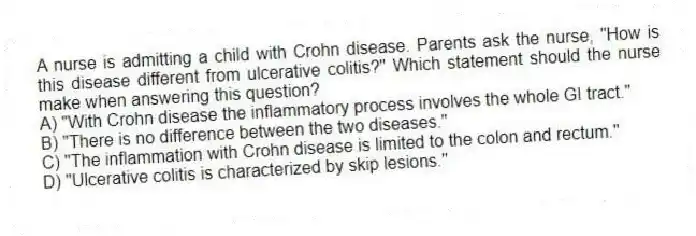 A nurse is admitting a child with Crohn disease. Parents ask the nurse, "How is this disease different from ulcerative colitis?" Which statement should the nurse make when answering this question?
A) "With Crohn disease the inflammatory process involves the whole GI tract."
B) "There is no difference between the two diseases."
C) "The inflammation with Crohn disease is limited to the colon and rectum."
D) "Ulcerative colitis is characterized by skip lesions."