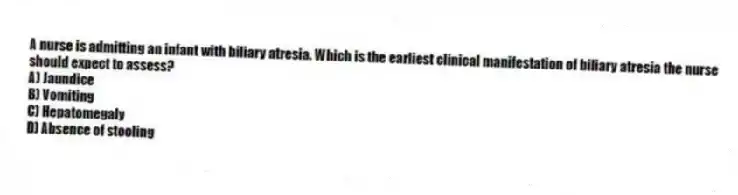 A nurse is admitting an infant with biliary atresia. Which is the earliest clinical manifestation of biliary atresia the nurse should expect to assess?
A) Jaundice
B) Vomiting
C) Hepatomegaly
D) Absence of stooling