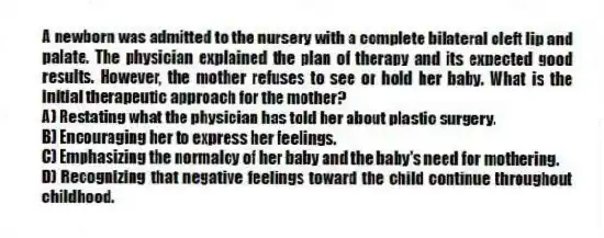 A newborn was admitted to the nursery with a complete bilateral cleft lip and palate. The physician explained the plan of therapy and its expected good results. However, the mother refuses to see or hold her baby. What is the initial therapeutic approach for the mother?
A) Restating what the physician has told her about plastic surgery.
B) Encouraging her to express her feelings.
C) Emphasizing the normalcy of her baby and the baby's need for mothering.
D) Recognizing that negative feelings toward the child continue throughout childhood.