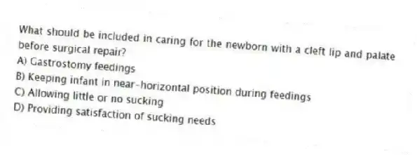 What should be included in caring for the newborn with a cleft lip and palate before surgical repair?
A) Gastrostomy feedings
B) Keeping infant in near-horizontal position during feedings
C) Allowing little or no sucking
D) Providing satisfaction of sucking needs