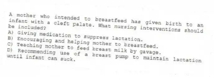 A mother who intended to breastfeed has given birth to an infant with a cleft palate. What nursing interventions should be included?
A) Giving medication to suppress lactation.
B) Encouraging and helping mother to breastfeed.
C) Teaching mother to feed breast milk by gavage.
D) Recommending use of a breast pump to maintain lactation until infant can suck.