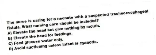 The nurse is caring for a neonate with a suspected tracheoesophageal fistula. What nursing care should be included?
A) Elevate the head but give nothing by mouth.
B) Elevate the head for feedings.
C) Feed glucose water only.
D) Avoid suctioning unless infant is cyanotic.