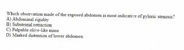 Which observation made of the exposed abdomen is most indicative of pyloric stenosis?
A) Abdominal rigidity
B) Substernal retraction
C) Palpable olive-like mass
D) Marked distention of lower abdomen