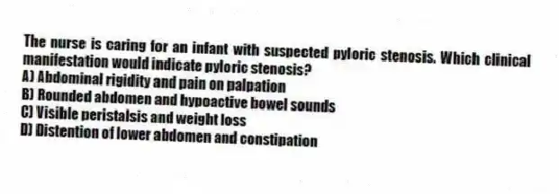 The nurse is caring for an infant with suspected pyloric stenosis. Which clinical manifestation would indicate pyloric stenosis?
A) Abdominal rigidity and pain on palpation
B) Rounded abdomen and hypoactive bowel sounds
C) Visible peristalsis and weight loss
D) Distention of lower abdomen and constipation