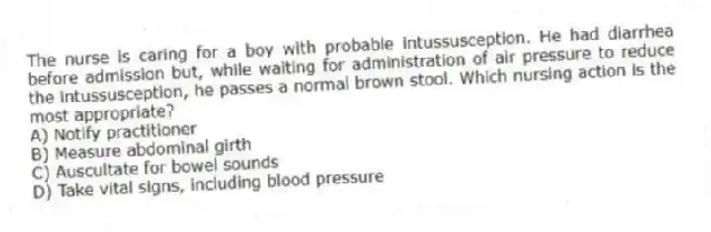 The nurse is caring for a boy with probable intussusception. He had diarrhea before admission but, while waiting for administration of air pressure to reduce the intussusception, he passes a normal brown stool. Which nursing action is the most appropriate?
A) Notify practitioner
B) Measure abdominal girth
C) Auscultate for bowel sounds
D) Take vital signs, including blood pressure
