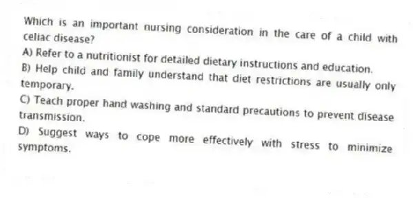Which is an important nursing consideration in the care of a child with celiac disease?
A) Refer to a nutritionist for detailed dietary instructions and education.
B) Help child and family understand that diet restrictions are usually only temporary.
C) Teach proper hand washing and standard precautions to prevent disease transmission.
D) Suggest ways to cope more effectively with stress to minimize symptoms.
