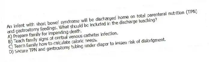 An infant with short bowel syndrome will be discharged home on total parenteral nutrition (TPN) and gastrostomy feedings. What should be included in the discharge teaching?
A) Prepare family for impending death.
B) Teach family signs of central venous catheter infection.
C) Teach family how to calculate caloric needs.
D) Secure TPN and gastrostomy tubing under diaper to lessen risk of dislodgment.