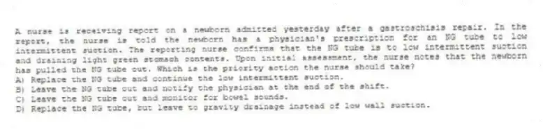 A nurse is receiving report on a newborn admitted yesterday after a gastroschisis repair. In the report, the nurse is told the newborn has a physician's prescription for an NG tube to low intermittent suction. The reporting nurse confirms that the NG tube is to low intermittent suction and draining light green stomach contents. Upon initial assessment, the nurse notes that the newborn has pulled the NG tube out. Which is the priority action the nurse should take?
A) Replace the NG tube and continue the low intermittent suction.
B) Leave the NG tube out and notify the physician at the end of the shift.
C) Leave the NG tube out and monitor for bowel sounds.
D) Replace the NG tube, but leave to gravity drainage instead of low wall suction.