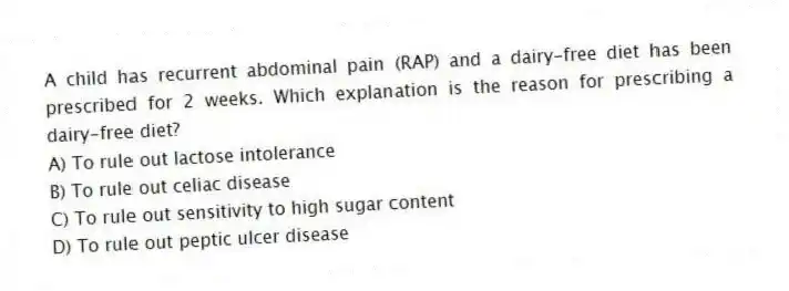 A child has recurrent abdominal pain (RAP) and a dairy-free diet has been prescribed for 2 weeks. Which explanation is the reason for prescribing a dairy-free diet?
A) To rule out lactose intolerance
B) To rule out celiac disease
C) To rule out sensitivity to high sugar content
D) To rule out peptic ulcer disease
