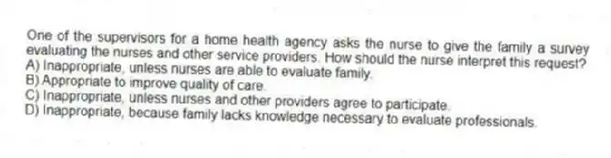 One of the supervisors for a home health agency asks the nurse to give the family a survey evaluating the nurses and other service providers. How should the nurse interpret this request?
A) Inappropriate, unless nurses are able to evaluate family.
B) Appropriate to improve quality of care.
C) Inappropriate, unless nurses and other providers agree to participate.
D) Inappropriate, because family lacks knowledge necessary to evaluate professionals.