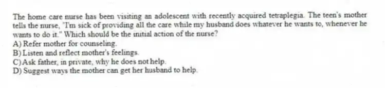 The home care nurse has been visiting an adolescent with recently acquired tetraplegia. The teen's mother tells the nurse, "I'm sick of providing all the care while my husband does whatever he wants to, whenever he wants to do it." Which should be the initial action of the nurse?
A) Refer mother for counseling.
B) Listen and reflect mother's feelings.
C) Ask father, in private, why he does not help.
D) Suggest ways the mother can get her husband to help.
