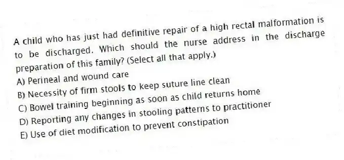 A child who has just had definitive repair of a high rectal malformation is to be discharged. Which should the nurse address in the discharge preparation of this family? (Select all that apply.)
A) Perineal and wound care
B) Necessity of firm stools to keep suture line clean
C) Bowel training beginning as soon as child returns home
D) Reporting any changes in stooling patterns to practitioner
E) Use of diet modification to prevent constipation