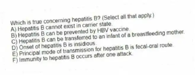 Which is true concerning hepatitis B? (Select all that apply.)
A) Hepatitis B cannot exist in carrier state.
B) Hepatitis B can be prevented by HBV vaccine.
C) Hepatitis B can be transferred to an infant of a breastfeeding mother.
D) Onset of hepatitis B is insidious.
E) Principal mode of transmission for hepatitis B is fecal-oral route.
F) Immunity to hepatitis B occurs after one attack.