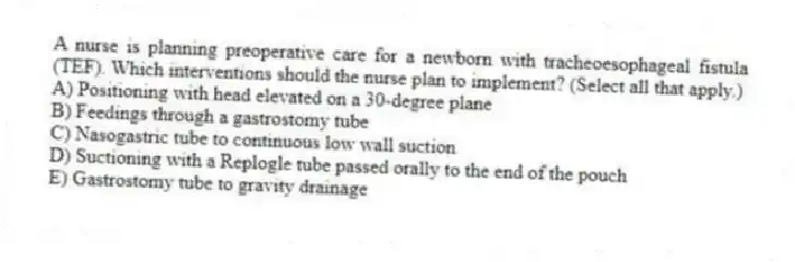A nurse is planning preoperative care for a newborn with tracheoesophageal fistula (TEF). Which interventions should the nurse plan to implement? (Select all that apply.)
A) Positioning with head elevated on a 30-degree plane
B) Feedings through a gastrostomy tube
C) Nasogastric tube to continuous low wall suction
D) Suctioning with a Replogle tube passed orally to the end of the pouch
E) Gastrostomy tube to gravity drainage