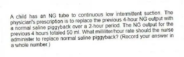 A child has an NG tube to continuous low intermittent suction. The physician's prescription is to replace the previous 4-hour NG output with a normal saline piggyback over a 2-hour period. The NG output for the previous 4 hours totaled 50 ml. What milliliter/hour rate should the nurse administer to replace normal saline piggyback? (Record your answer in a whole number.)