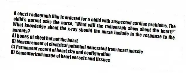 A chest radiograph film is ordered for a child with suspected cardiac problems. The child's parent asks the nurse, "What will the radiograph show about the heart?" What knowledge about the x-ray should the nurse include in the response to the parents?
A) Bones of chest but not the heart
B) Measurement of electrical potential generated from heart muscle
C) Permanent record of heart size and configuration
D) Computerized image of heart vessels and tissues