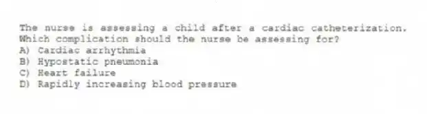 The nurse is assessing a child after a cardiac catheterization. Which complication should the nurse be assessing for?
A) Cardiac arrhythmia
B) Hypostatic pneumonia
C) Heart failure
D) Rapidly increasing blood pressure