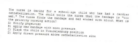 The nurse is caring for a school-age child who has had a cardiac catheterization. The child tells the nurse that the bandage is "too wet." The nurse finds the bandage and bed soaked with blood. What is the priority nursing action?
A) Notify physician
B) Apply new bandage with more pressure
C) Place the child in Trendelenburg position
D) Apply direct pressure above catheterization site