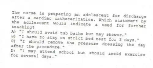 The nurse is preparing an adolescent for discharge after a cardiac catheterization. Which statement by the adolescent would indicate a need for further teaching?
A) "I should avoid tub baths but may shower."
B) "I have to stay on strict bed rest for 3 days."
C) "I should remove the pressure dressing the day after the procedure."
D) "I may attend school but should avoid exercise for several days."