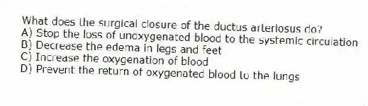 What does the surgical closure of the ductus arteriosus do?
A) Stop the loss of unoxygenated blood to the systemic circulation
B) Decrease the edema in legs and feet
C) Increase the oxygenation of blood
D) Prevent the return of oxygenated blood to the lungs