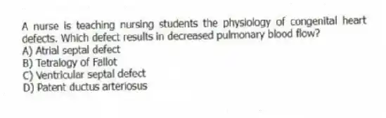 A nurse is teaching nursing students the physiology of congenital heart defects. Which defect results in decreased pulmonary blood flow?
A) Atrial septal defect
B) Tetralogy of Fallot
C) Ventricular septal defect
D) Patent ductus arteriosus