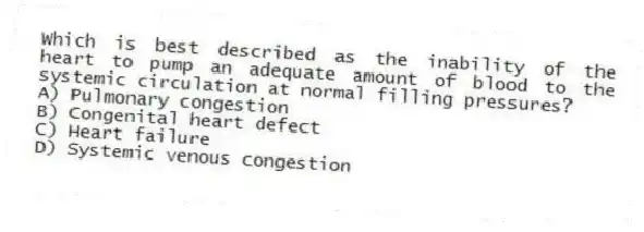 Which is best described as the inability of the heart to pump an adequate amount of blood to the systemic circulation at normal filling pressures?
A) Pulmonary congestion
B) Congenital heart defect
C) Heart failure
D) Systemic venous congestion