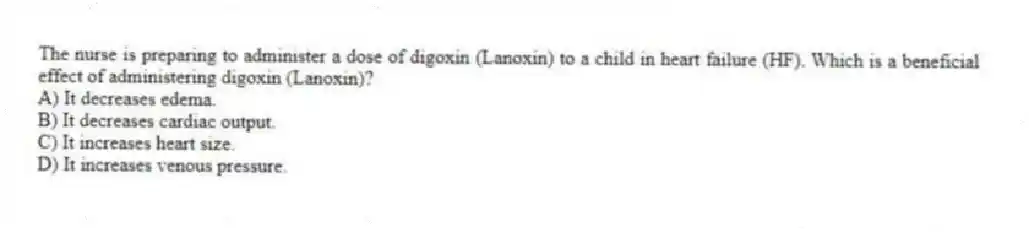The nurse is preparing to administer a dose of digoxin (Lanoxin) to a child in heart failure (HF). Which is a beneficial effect of administering digoxin (Lanoxin)?
A) It decreases edema.
B) It decreases cardiac output.
C) It increases heart size.
D) It increases venous pressure.