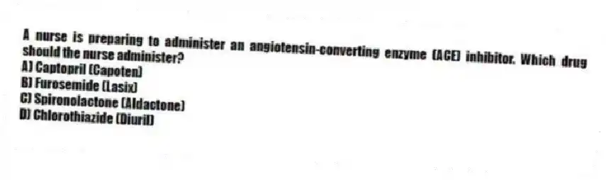 A nurse is preparing to administer an angiotensin-converting enzyme (ACE) inhibitor. Which drug should the nurse administer?
A) Captopril (Capoten)
B) Furosemide (Lasix)
C) Spironolactone (Aldactone)
D) Chlorothiazide (Diuril)
