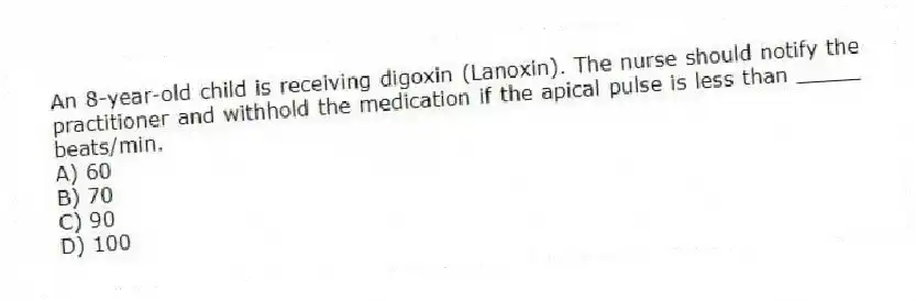 An 8-year-old child is receiving digoxin (Lanoxin). The nurse should notify the practitioner and withhold the medication if the apical pulse is less than _____ beats/min.
A) 60
B) 70
C) 90
D) 100