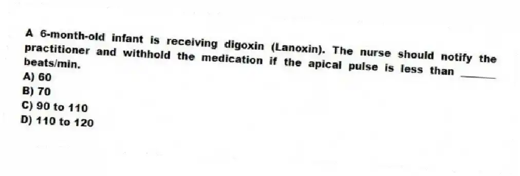 A 6-month-old infant is receiving digoxin (Lanoxin). The nurse should notify the practitioner and withhold the medication if the apical pulse is less than _______ beats/min.
A) 60
B) 70
C) 90 to 110
D) 110 to 120