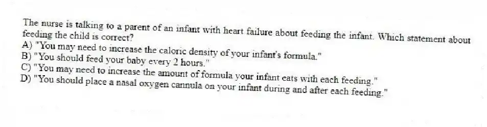 The nurse is talking to a parent of an infant with heart failure about feeding the infant. Which statement about feeding the child is correct?
A) "You may need to increase the caloric density of your infant's formula."
B) "You should feed your baby every 2 hours."
C) "You may need to increase the amount of formula your infant eats with each feeding."
D) "You should place a nasal oxygen cannula on your infant during and after each feeding."