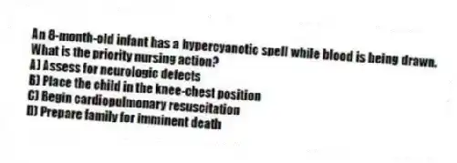 An 8-month-old infant has a hypercyanotic spell while blood is being drawn. What is the priority nursing action?
A) Assess for neurologic defects
B) Place the child in the knee-chest position
C) Begin cardiopulmonary resuscitation
D) Prepare family for imminent death