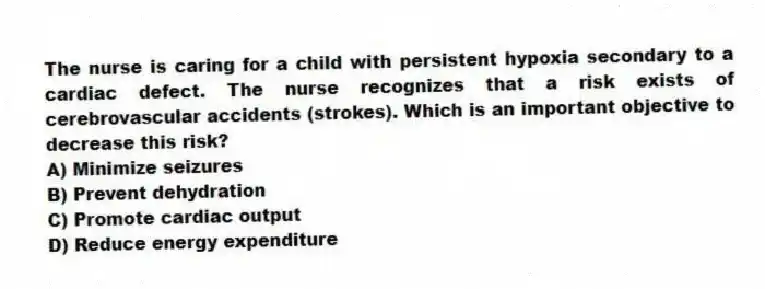 The nurse is caring for a child with persistent hypoxia secondary to a cardiac defect. The nurse recognizes that a risk exists of cerebrovascular accidents (strokes). Which is an important objective to decrease this risk?
A) Minimize seizures
B) Prevent dehydration
C) Promote cardiac output
D) Reduce energy expenditure