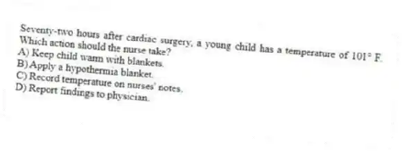 Seventy-two hours after cardiac surgery, a young child has a temperature of 101° F. Which action should the nurse take?
A) Keep child warm with blankets.
B) Apply a hypothermia blanket.
C) Record temperature on nurses' notes.
D) Report findings to physician.