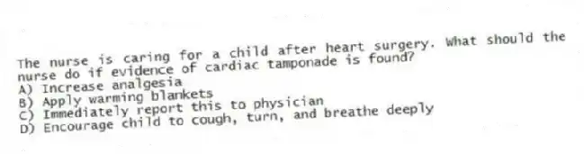 The nurse is caring for a child after heart surgery. What should the nurse do if evidence of cardiac tamponade is found?
A) Increase analgesia
B) Apply warming blankets
C) Immediately report this to physician
D) Encourage child to cough, turn, and breathe deeply