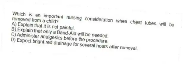 Which is an important nursing consideration when chest tubes will be removed from a child?
A) Explain that it is not painful.
B) Explain that only a Band-Aid will be needed.
C) Administer analgesics before the procedure.
D) Expect bright red drainage for several hours after removal.