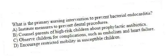 What is the primary nursing intervention to prevent bacterial endocarditis?
A) Institute measures to prevent dental procedures.
B) Counsel parents of high-risk children about prophylactic antibiotics.
C) Observe children for complications, such as embolism and heart failure.
D) Encourage restricted mobility in susceptible children.