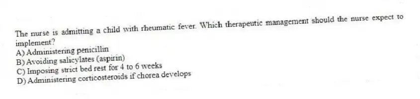 The nurse is admitting a child with rheumatic fever. Which therapeutic management should the nurse expect to implement?
A) Administering penicillin
B) Avoiding salicylates (aspirin)
C) Imposing strict bed rest for 4 to 6 weeks
D) Administering corticosteroids if chorea develops