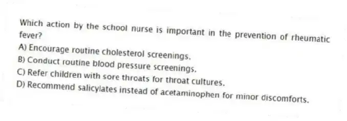 Which action by the school nurse is important in the prevention of rheumatic fever?
A) Encourage routine cholesterol screenings.
B) Conduct routine blood pressure screenings.
C) Refer children with sore throats for throat cultures.
D) Recommend salicylates instead of acetaminophen for minor discomforts.