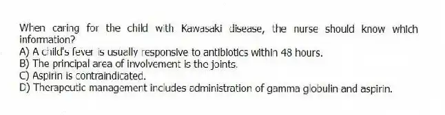 When caring for the child with Kawasaki disease, the nurse should know which information?
A) A child's fever is usually responsive to antibiotics within 48 hours.
B) The principal area of involvement is the joints.
C) Aspirin is contraindicated.
D) Therapeutic management includes administration of gamma globulin and aspirin.