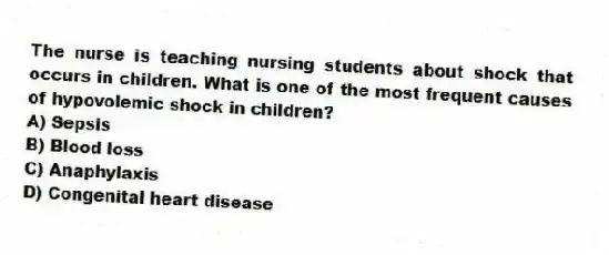 The nurse is teaching nursing students about shock that occurs in children. What is one of the most frequent causes of hypovolemic shock in children?
A) Sepsis
B) Blood loss
C) Anaphylaxis
D) Congenital heart disease