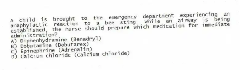A child is brought to the emergency department experiencing an anaphylactic reaction to a bee sting. While an airway is being established, the nurse should prepare which medication for immediate administration?
A) Diphenhydramine (Benadryl)
B) Dobutamine (Dobutarex)
C) Epinephrine (Adrenalin)
D) Calcium chloride (calcium chloride)