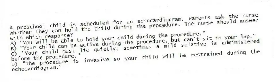 A preschool child is scheduled for an echocardiogram. Parents ask the nurse whether they can hold the child during the procedure. The nurse should answer with which response?
A) "You will be able to hold your child during the procedure."
B) "Your child can be active during the procedure, but can't sit in your lap."
C) "Your child must lie quietly; sometimes a mild sedative is administered before the procedure."
D) "The procedure is invasive so your child will be restrained during the echocardiogram."