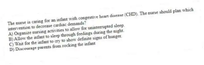 The nurse is caring for an infant with congestive heart disease (CHD). The nurse should plan which intervention to decrease cardiac demands?
A) Organize nursing activities to allow for uninterrupted sleep.
B) Allow the infant to sleep through feedings during the night.
C) Wait for the infant to cry to show definite signs of hunger.
D) Discourage parents from rocking the infant